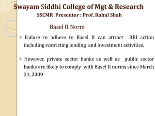 Failure to adhere to Basel II can attract RBI action
including restricting lending and investment activities.
However, private sector banks as well as public sector
banks are likely to comply with Basel II norms since March
31, 2009
Swayam Siddhi College of Mgt & Research
SSCMR Presentor : Prof. Rahul Shah
Basel II Norm
 