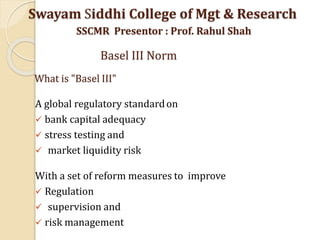 What is "Basel III"
A global regulatory standardon
 bank capital adequacy
 stress testing and
 market liquidity risk
With a set of reform measures to improve
 Regulation
 supervision and
 risk management
Swayam Siddhi College of Mgt & Research
SSCMR Presentor : Prof. Rahul Shah
Basel III Norm
 