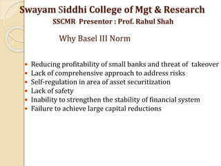  Reducing profitability of small banks and threat of takeover
 Lack of comprehensive approach to address risks
 Self-regulation in area of asset securitization
 Lack of safety
 Inability to strengthen the stability of financial system
 Failure to achieve large capital reductions
Swayam Siddhi College of Mgt & Research
SSCMR Presentor : Prof. Rahul Shah
Why Basel III Norm
 