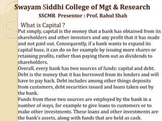 Swayam Siddhi College of Mgt & Research
SSCMR Presentor : Prof. Rahul Shah
What is Capital ?
Put simply, capital is the money that a bank has obtained from its
shareholders and other investors and any profit that it has made
and not paid out. Consequently, if a bank wants to expand its
capital base, it can do so for example by issuing more shares or
retaining profits, rather than paying them out as dividends to
shareholders.
Overall, every bank has two sources of funds: capital and debt.
Debt is the money that it has borrowed from its lenders and will
have to pay back. Debt includes among other things deposits
from customers, debt securities issued and loans taken out by
the bank.
Funds from these two sources are employed by the bank in a
number of ways, for example to give loans to customers or to
make other investments. These loans and other investments are
the bank’s assets, along with funds that are held as cash.
 