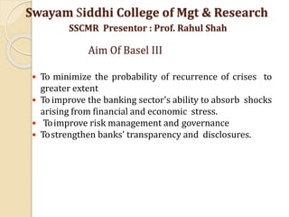  To minimize the probability of recurrence of crises to
greater extent
 To improve the banking sector's ability to absorb shocks
arising from financial and economic stress.
 Toimprove risk management and governance
 Tostrengthen banks' transparency and disclosures.
Swayam Siddhi College of Mgt & Research
SSCMR Presentor : Prof. Rahul Shah
Aim Of Basel III
 
