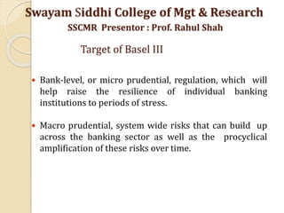  Bank-level, or micro prudential, regulation, which will
help raise the resilience of individual banking
institutions to periods of stress.
 Macro prudential, system wide risks that can build up
across the banking sector as well as the procyclical
amplification of these risks over time.
Swayam Siddhi College of Mgt & Research
SSCMR Presentor : Prof. Rahul Shah
Target of Basel III
 