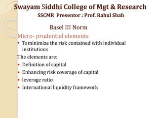Micro- prudential elements
• Tominimize the risk contained with individual
institutions
The elements are:
 Definition of capital
 Enhancing risk coverage of capital
 leverage ratio
 International liquidity framework
Swayam Siddhi College of Mgt & Research
SSCMR Presentor : Prof. Rahul Shah
Basel III Norm
 