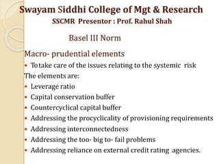Macro- prudential elements
 Totake care of the issues relating to the systemic risk
The elements are:
 Leverage ratio
 Capital conservation buffer
 Countercyclical capital buffer
 Addressing the procyclicality of provisioning requirements
 Addressing interconnectedness
 Addressing the too- big to- fail problems
 Addressing reliance on external credit rating agencies.
Swayam Siddhi College of Mgt & Research
SSCMR Presentor : Prof. Rahul Shah
Basel III Norm
 