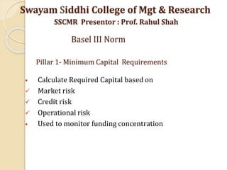 Pillar 1- Minimum Capital Requirements
• Calculate Required Capital based on
 Market risk
 Credit risk
 Operational risk
• Used to monitor funding concentration
Swayam Siddhi College of Mgt & Research
SSCMR Presentor : Prof. Rahul Shah
Basel III Norm
 