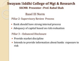 Pillar 2- Supervisory Review Process
 Bank should have strong internal process
 Adequacy of capital based on risk evaluation
Swayam Siddhi College of Mgt & Research
SSCMR Presentor : Prof. Rahul Shah
Basel III Norm
Pillar 3 – Enhanced Disclosure
 Provide market discipline
 Intends to provide information about banks exposure to
risk
 