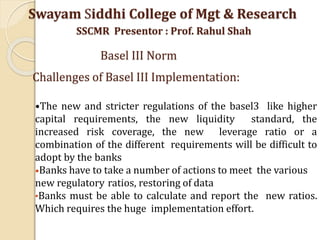 •The new and stricter regulations of the basel3 like higher
capital requirements, the new liquidity standard, the
increased risk coverage, the new leverage ratio or a
combination of the different requirements will be difficult to
adopt by the banks
•Banks have to take a number of actions to meet the various
new regulatory ratios, restoring of data
•Banks must be able to calculate and report the new ratios.
Which requires the huge implementation effort.
Swayam Siddhi College of Mgt & Research
SSCMR Presentor : Prof. Rahul Shah
Basel III Norm
Challenges of Basel III Implementation:
 