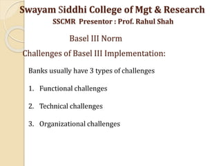 Banks usually have 3 types of challenges
1. Functional challenges
2. Technical challenges
3. Organizational challenges
Swayam Siddhi College of Mgt & Research
SSCMR Presentor : Prof. Rahul Shah
Basel III Norm
Challenges of Basel III Implementation:
 