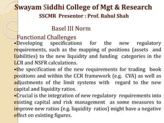 •Developing specifications for the new regulatory
requirements, such as the mapping of positions (assets and
liabilities) to the new liquidity and funding categories in the
LCR and NSFR calculations.
•the specification of the new requirements for trading book
positions and within the CCR framework (e.g. CVA) as well as
adjustments of the limit systems with regard to the new
capital and liquidity ratios.
•Crucial is the integration of new regulatory requirements into
existing capital and risk management as some measures to
improve new ratios (e.g. liquidity ratios) might have a negative
effect on existing figures.
Swayam Siddhi College of Mgt & Research
SSCMR Presentor : Prof. Rahul Shah
Basel III Norm
Functional Challenges
 