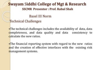 •The technical challenges includes the availability of data, data
completeness, and data quality and data consistency to
calculate the new ratios.
•The financial reporting system with regard to the new ratios
and the creation of effective interfaces with the existing risk
management systems.
Swayam Siddhi College of Mgt & Research
SSCMR Presentor : Prof. Rahul Shah
Basel III Norm
Technical Challenges
 