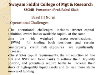 •The operational challenges includes stricter capital
definition lowers banks’ available capital. At the same
time the risk weighted
(RWA) for
assets securitizations,
trading book positions and certain
counterparty credit risk exposures are significantly
increased.
•The stricter capital requirements, the introduction of the
LCR and NSFR will force banks to rethink their liquidity
position, and potentially require banks to increase their
stock of high-quality liquid assets and to use more stable
sources of funding.
Swayam Siddhi College of Mgt & Research
SSCMR Presentor : Prof. Rahul Shah
Basel III Norm
Operational Challenges
 