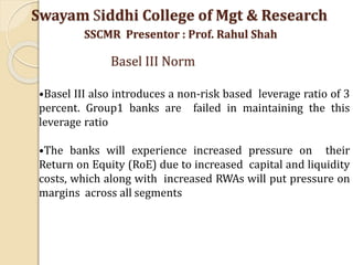 •Basel III also introduces a non-risk based leverage ratio of 3
percent. Group1 banks are failed in maintaining the this
leverage ratio
•The banks will experience increased pressure on their
Return on Equity (RoE) due to increased capital and liquidity
costs, which along with increased RWAs will put pressure on
margins across all segments
Swayam Siddhi College of Mgt & Research
SSCMR Presentor : Prof. Rahul Shah
Basel III Norm
 