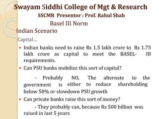 Capital…
 Indian banks need to raise Rs 1.5 lakh crore to Rs 1.75
lakh crore as capital to meet the BASEL- III
requirements.
 Can PSU banks mobilize this sort of capital?
- Probably
government is
NO, The alternate to the
either to reduce shareholding
below 50% or slowdown PSU growth
 Can private banks raise this sort of money?
- They probably can, because Rs 500 billion was
raised in last 5 years
Swayam Siddhi College of Mgt & Research
SSCMR Presentor : Prof. Rahul Shah
Basel III Norm
Indian Scenario
 