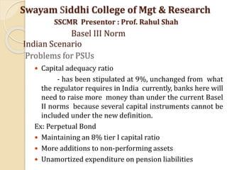 Problems for PSUs
 Capital adequacy ratio
- has been stipulated at 9%, unchanged from what
the regulator requires in India currently, banks here will
need to raise more money than under the current Basel
II norms because several capital instruments cannot be
included under the new definition.
Ex: Perpetual Bond
 Maintaining an 8% tier I capital ratio
 More additions to non-performing assets
 Unamortized expenditure on pension liabilities
Swayam Siddhi College of Mgt & Research
SSCMR Presentor : Prof. Rahul Shah
Basel III Norm
Indian Scenario
 