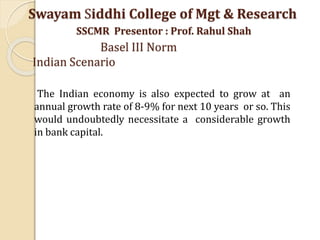 The Indian economy is also expected to grow at an
annual growth rate of 8-9% for next 10 years or so. This
would undoubtedly necessitate a considerable growth
in bank capital.
Swayam Siddhi College of Mgt & Research
SSCMR Presentor : Prof. Rahul Shah
Basel III Norm
Indian Scenario
 