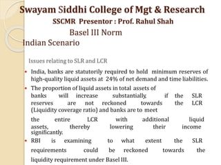 Issues relating to SLR and LCR
 India, banks are statutorily required to hold minimum reserves of
high-quality liquid assets at 24% of net demand and time liabilities.
 The proportion of liquid assets in total assets of
banks will increase substantially, if the SLR
reserves are not reckoned towards the LCR
(Liquidity coverage ratio) and banks are to meet
the entire LCR with
assets, thereby lowering
additional
their
liquid
income
significantly.
 RBI is examining to what extent the SLR
requirements could be reckoned towards the
liquidity requirement under Basel III.
Swayam Siddhi College of Mgt & Research
SSCMR Presentor : Prof. Rahul Shah
Basel III Norm
Indian Scenario
 