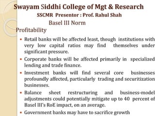  Retail banks will be affected least, though institutions with
very low capital ratios may find themselves under
significant pressure.
 Corporate banks will be affected primarily in specialized
lending and trade finance.
 Investment banks will find several core businesses
profoundly affected, particularly trading and securitization
businesses.
 Balance sheet restructuring and business-model
adjustments could potentially mitigate up to 40 percent of
Basel III’s RoE impact, on an average.
 Government banks may have to sacrifice growth
Swayam Siddhi College of Mgt & Research
SSCMR Presentor : Prof. Rahul Shah
Basel III Norm
Profitability
 