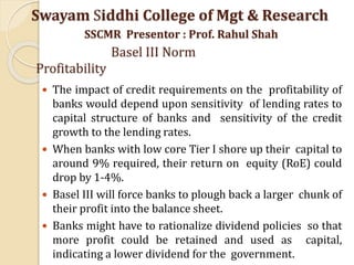  The impact of credit requirements on the profitability of
banks would depend upon sensitivity of lending rates to
capital structure of banks and sensitivity of the credit
growth to the lending rates.
 When banks with low core Tier I shore up their capital to
around 9% required, their return on equity (RoE) could
drop by 1-4%.
 Basel III will force banks to plough back a larger chunk of
their profit into the balance sheet.
 Banks might have to rationalize dividend policies so that
more profit could be retained and used as capital,
indicating a lower dividend for the government.
Swayam Siddhi College of Mgt & Research
SSCMR Presentor : Prof. Rahul Shah
Basel III Norm
Profitability
 