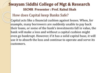 Swayam Siddhi College of Mgt & Research
SSCMR Presentor : Prof. Rahul Shah
How does Capital keep Banks Safe?
Capital acts like a financial cushion against losses. When, for
example, many borrowers are suddenly unable to pay back
their loans, or some of the bank’s investments fall in value, the
bank will make a loss and without a capital cushion might
even go bankrupt. However, if it has a solid capital base, it will
use it to absorb the loss and continue to operate and serve its
customers.
 