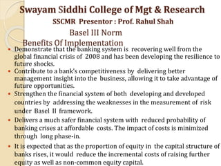  Demonstrate that the banking system is recovering well from the
global financial crisis of 2008 and has been developing the resilience to
future shocks.
 Contribute to a bank’s competitiveness by delivering better
management insight into the business, allowing it to take advantage of
future opportunities.
 Strengthen the financial system of both developing and developed
countries by addressing the weaknesses in the measurement of risk
under Basel II framework.
 Delivers a much safer financial system with reduced probability of
banking crises at affordable costs. The impact of costs is minimized
through long phase-in.
 It is expected that as the proportion of equity in the capital structure of
banks rises, it would reduce the incremental costs of raising further
equity as well as non-common equity capital.
Swayam Siddhi College of Mgt & Research
SSCMR Presentor : Prof. Rahul Shah
Basel III Norm
Benefits Of Implementation
 