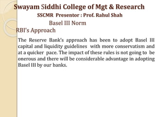 The Reserve Bank’s approach has been to adopt Basel III
capital and liquidity guidelines with more conservatism and
at a quicker pace. The impact of these rules is not going to be
onerous and there will be considerable advantage in adopting
Basel III by our banks.
Swayam Siddhi College of Mgt & Research
SSCMR Presentor : Prof. Rahul Shah
Basel III Norm
RBI’s Approach
 