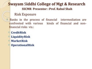 Banks in the process of financial intermediation are
confronted with various kinds of financial and non-
financial risks viz.:
CreditRisk
LiquidityRisk
MarketRisk
OperationalRisk
Swayam Siddhi College of Mgt & Research
SSCMR Presentor : Prof. Rahul Shah
Risk Exposure
 