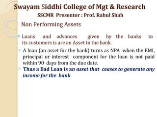 Loans and advances given by the banks to
its customers is are an Asset to the bank.
A loan (an asset for the bank) turns as NPA when the EMI,
principal or interest component for the loan is not paid
within 90 days from the due date.
Thus a Bad Loan is an asset that ceases to generate any
income for the bank
Swayam Siddhi College of Mgt & Research
SSCMR Presentor : Prof. Rahul Shah
Non Performing Assets
 