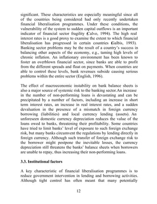 )LQDQFLDO OLEHUDOLVDWLRQ SURYLGHG EDQNV JUHDWHU IUHHGRP DQG WKH
RSSRUWXQLW WR LQFUHDVH WKHLU H[SRVXUH WR ULVN $OWKRXJK VXFK
PHDVXUHV PLJKW LQFUHDVH WKH SURGXFWLYLW RI IXQGV LW FDQ OHDG WR D
SRLQW ZKHUH WKH OHYHO RI ULVN PLJKW EH JUHDWHU WKDQ ZKDW LV VRFLDOO
RSWLPDO 7KLV FRQGLWLRQ LV IXUWKHU FRPSOLFDWHG LQ WKH SUHVHQFH RI
SHUYHUVHLQFHQWLYHVLQFOXGLQJPRUDOKD]DUGEVWDWHEDFNHGLQVXUDQFH
VFKHPHV (IIHFWLYH SUXGHQWLDO UHJXODWLRQ DQG VXSHUYLVLRQ QHHGV WR
FRQWUROVXFKEHKDYLRXUDQGUHDOLJQDSSURSULDWHLQFHQWLYHVDWERWKWKH
PDFURHFRQRPLFDQG PLFURHFRQRPLFOHYHO *LYHQWKDWWKHSUREDELOLW
RIDVVWHPLFEDQNLQJFULVLVPLJKWEHJUHDWHULQILQDQFLDOOOLEHUDOLVHG
VVWHPV WKH SDSHU ZLOO H[DPLQH ZKHWKHU WKHUH LV D OLQN EHWZHHQ DQ
LQGLYLGXDOEDQN¶VEHKDYLRXUDQGWKHIUDJLOLWRIWKHEDQNLQJVVWHP

3RVWOLEHUDOLVDWLRQEDQNLQJEHKDYLRXU

7KH FKDQJH LQ WKH SRVWOLEHUDOLVDWLRQ EHKDYLRXU RI EDQNV XVXDOO
LQFUHDVHV EDQNLQJ ULVNV DQG DIIHFWV EDQNLQJ VRXQGQHVV HVSHFLDOO LQ
WKH DEVHQFH RI D SURSHU VXSHUYLVRU IUDPHZRUN%DQNLQJ VVWHPV LQ
PDQ FRXQWULHV KDYH H[SHULHQFHG VLJQLILFDQW SUREOHPV IROORZLQJ
OLEHUDOLVDWLRQ ZLWK ODUJH FDSLWDO LQIORZV LQ WKH DEVHQFH RI DGHTXDWH
LQWHUQDOFRQWUROVDQGSUXGHQWLDORYHUVLJKWWRFRQWDLQWKHLQFUHDVHGULVN
RIQHZDQGH[SDQGHGDFWLYLWLHV 7KHUHFHQWH[SHULHQFHRIPDQEDQNV
LQ (DVW $VLD SURYHG WKH LPSRUWDQFH RI KDYLQJ WKHVH UHJXODWRU
PHDVXUHVLQSODFHSULRUWROLEHUDOLVDWLRQRUULVNVVWHPLFIDLOXUHLQWKH
EDQNLQJVHFWRUZKLFKFRXOGVSUHDGLQWRDQHFRQRPZLGHFULVLV

,QWKHV(DVW$VLDQFRXQWULHVSXUVXHGDYDULHWRIOLEHUDOLVDWLRQ
SROLFLHV ZLWKLQ WKH ILQDQFLDO VHFWRU LQFOXGLQJ WKH UHPRYDO RI PDQ
EDUULHUV WR HQWU LQFUHDVLQJ WKH VFRSH RI EDQN DFWLYLWLHVDOORZLQJ
IRUHLJQ EDQNLQJ DQG ORRVHQLQJ IRUHLJQ H[FKDQJH FRQWUROV7KDLODQG
LQWURGXFHG WKH %DQJNRN ,QWHUQDWLRQDO %DQNLQJ )DFLOLW ZKLFK
DWWUDFWHG IRUHLJQ ERUURZHUV WKURXJK SUHIHUUHG LQWHUHVW UDWHV 7KHVH
ORZHU UDWHV QRW RQO LQFUHDVHG FRPSHWLWLRQ DPRQJVW 7KDL EDQNV DQG
),VEXWLWDOVRVTXHH]HGWKHSURILW PDUJLQVRIRWKHUGRPHVWLF EDQNV
IRUFLQJ WKHP WR HQWHU LQWR ULVNLHU DFWLYLWLHV ,QGRQHVLDQOLEHUDOLVDWLRQ
DOORZHG WKH QXPEHU RI EDQNV WR LQFUHDVH IURP  LQ  WR DOPRVW

                                      
 