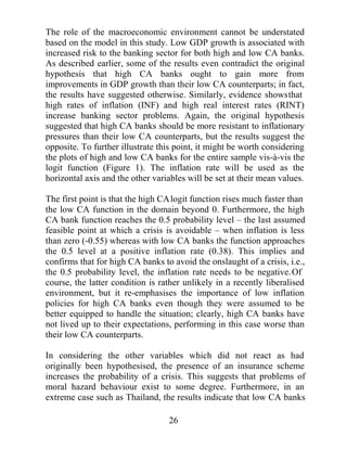 PRUHDFWLYHLQLQWHUQDWLRQDOEXVLQHVV7KH%DVOHRPPLWWHHFRQWLQXHV
WRXSGDWHLWVUXOHVEUHFRJQLVLQJRWKHUZHDNQHVVHVHVSHFLDOOLQWKH
RULJLQDO FUHGLW ULVN DSSURDFK ZKLFK FRXOG GLVWRUW LQFHQWLYHV LQ EDQN
ULVN WDNLQJ HJ WKH VHFXULWLVDWLRQ RI ZKROHVDOH FUHGLW ,W KDV DOVR
UHFRJQLVHG WKH LQFUHDVLQJ FRPSHWLWLRQ LQ WKH ILQDQFLDO VHUYLFHV
LQGXVWUIURPEDQNVILQDQFHFRPSDQLHVDQGLQVXUDQFHDJHQFLHV7KLV
KDVPHDQWWKDWFDSLWDOUHTXLUHPHQWVQHHGWRJREHRQGWKH*EDQNV
WR LQFOXGH HPHUJLQJ PDUNHWV LQ GHYHORSLQJ FRXQWULHV 7KH $FFRUG¶V
RULJLQDOPHWKRGRORJKDVRFFDVLRQDOOSURYHGLQDGHTXDWHIRUVRPHRI
WKHVH PDUNHWV DQG WKH  SHUFHQW PLQLPXP FDSLWDO UDWLR KDV EHHQ
FULWLFLVHG DV EHLQJ WRR ORZ IRU WKHLU HFRQRPLF FRQGLWLRQV 7KH %DVOH
RPPLWWHH FRQWLQXHV WR UHHPSKDVLVH WKDW WKH  SHUFHQW VKRXOG RQO
EHUHJDUGHGDVDPLQLPXPDQGVKRXOGQRWEHUHJDUGHGDVVXIILFLHQWIRU
DOO PDUNHWV 7KH %DVOH RPPLWWHH IDFHV GLIILFXOW FKDOOHQJHV LQ WKH
IXWXUH $V UHJXODWRUV WKH KDYH UHFRJQLVHG WKH SRVVLEOH GLVWRUWHG
LQFHQWLYHV RI VRPH RI WKHLU RULJLQDO PDQGDWHV WKH LQFUHDVHG
FRPSHWLWLRQLQWKHILQDQFLDOVHUYLFHVLQGXVWUDQGWKHQRWDEOHHIIHFWV
RIPDUNHWULVNRQEDQNSRUWIROLRV,QILQGLQJVROXWLRQVWKHQRWRQO
KDYHWRDGGUHVVHDFKRIWKHIRUPHULVVXHVEXWWKHQHHGWRDFFRXQWIRU
WKH GLIIHUHQFHV DPRQJVW WKHLU SRWHQWLDO FOLHQWV OHDUO D QHHG H[LVWV
IRUDULVNDVVHVVPHQWIUDPHZRUNZKLFKLVQRWRQOVLPSOHWRDSSOEXW
HDVLO DGDSWDEOH WR GLIIHUHQW PDFURHFRQRPLF LQVWLWXWLRQDO DQG
ILQDQFLDOFRQGLWLRQV

DXVHVRI%DQNLQJ6HFWRUULVHV

7KHUHDUHVHYHUDOPHFKDQLVPVZKLFKWKHOLWHUDWXUHFLWHVDVWKHFDXVHV
RIEDQNLQJVHFWRUSUREOHPV%DQNVDUHILQDQFLDOLQWHUPHGLDULHVZKRVH
PDLQOLDELOLWLHVDUHVKRUWWHUPGHSRVLWVDQGZKRVHDVVHWVDUHDPL[WXUH
RI ERWK VKRUW DQG ORQJHU WHUP ORDQV :KHQ WKH YDOXH RI WKHVH DVVHWV
IDOOV VKRUW RI WKH YDOXH RI WKH OLDELOLWLHV D EDQN EHFRPHV LQVROYHQW
7KH YDOXH RI EDQN DVVHWV LV UHGXFHG ZKHQ ERUURZHUV DUH XQDEOH WR
VHUYLFH WKHLU GHEW %DQNV DWWHPSW WR UHGXFH VRPH RI WKLV FUHGLW ULVN
WKURXJK GLYHUVLILFDWLRQ PRUH HIILFLHQW VFUHHQLQJ SURFHVVHV DQG WKH
XVH RI FROODWHUDO +RZHYHU WKHUH DUH FRVWV LQYROYHG ZLWK HDFK RI
WKHVHDQGWKHUHLVWKHUHIRUHDOLPLWWRWKHDPRXQWRIULVNDEDQNFDQ

                                       
 