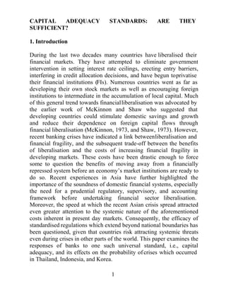 +RZHYHUUHFHQWEDQNLQJFULVHVKDYHLQGLFDWHGDOLQNEHWZHHQOLEHUDOLVDWLRQDQG
ILQDQFLDO IUDJLOLW DQG WKH VXEVHTXHQW WUDGHRII EHWZHHQ WKH EHQHILWV RI
OLEHUDOLVDWLRQ DQG WKH FRVWV RI LQFUHDVLQJ ILQDQFLDO IUDJLOLW LQ GHYHORSLQJ
PDUNHWV 5HFHQW H[SHULHQFHV LQ $VLD KDYH KLJKOLJKWHG WKH LPSRUWDQFH RI WKH
VRXQGQHVV RI GRPHVWLF ILQDQFLDO VVWHPV HVSHFLDOO WKH QHHG IRU D SUXGHQWLDO
UHJXODWRUVXSHUYLVRUDQGDFFRXQWLQJIUDPHZRUNEHIRUHXQGHUWDNLQJILQDQFLDO
VHFWRU OLEHUDOLVDWLRQ 7KH REMHFW RI WKH SDSHU LV WR SURYLGH D OLQN EHWZHHQ WKH
UHODWLYHOHYHORIDQLQGLYLGXDOEDQN¶VDGHTXDFDQGLWVHIIHFWVRQWKHIUDJLOLWRI
WKHEDQNLQJVVWHP6SHFLILFDOOWKHSUREDELOLWRIDEDQNLQJFULVLVLVPRGHOOHG
XVLQJ WKH FKDUDFWHULVWLFV RI LQGLYLGXDO EDQNV ± QDPHO WKHLU FDSLWDO DGHTXDF
UDWLRV 7KH SDSHU FRQFHQWUDWHV RQ WKH LPSRUWDQFH RI GLVWLQJXLVKLQJ EHWZHHQ
FRVPHWLFDQGHIIHFWLYHFKDQJHVWRFDSLWDODGHTXDFUDWLRVWRDYRLGWKHVVWHPLF
WKUHDWVZKLFKFDQJURZRXWRIPLFURHFRQRPLFZHDNQHVVHVLQGRPHVWLFEDQNLQJ
VVWHPVDVZLWQHVVHGLQ$VLD


-(/ODVVLILFDWLRQ1XPEHUV***

.HZRUGVFDSLWDODGHTXDFEDQNLQJVWDQGDUGVILQDQFLDOUHJXODWLRQ




)XUWKHULQIRUPDWLRQDERXWWKH(65HQWUHIRU%XVLQHVV5HVHDUFKFDQEHIRXQG
RQWKHZRUOGZLGHZHEDWWKHIROORZLQJDGGUHVVKWWSZZZFEUFDPDFXN
 