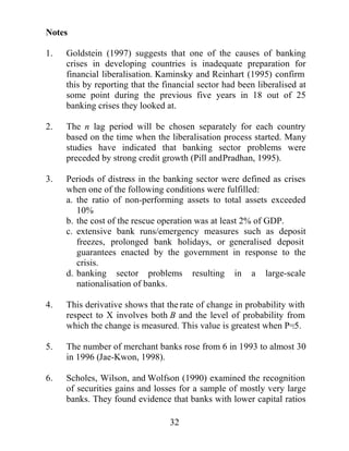 ,Q DGGLWLRQ FDSLWDO IORZV IURP DEURDG FDXVHG E DQ
RSHQLQJ RI WKH FDSLWDO DFFRXQW DQGRU IDOOV LQ ZRUOG LQWHUHVW UDWHV
PDJQLIWKHSUREOHPEPDNLQJDYDLODEOHODUJHDPRXQWVRI HVRXUFHV    U
ZKLFK FDQ EHLQWHUPHGLDWHG E GRPHVWLF EDQNV 7KHVH SUREOHPV DUH
RQOZRUVHQHGZKHQWKHVHIRUHLJQORDQVDUHVKRUWLQPDWXULWDVWKH
ZHUH LQ WKH ODWWHU VWDJHV RI WKH $VLDQ FULVLV $Q LQFUHDVH LQ WKH
QXPEHU RI WKHVH IRUHLJQ ORDQV RQO H[DFHUEDWHV WKH YXOQHUDELOLW RI
GRPHVWLFEDQNVVRWKDWDFUHGLWRU¶VSDQLFWKDWLVDFUHGLWRU¶VUHIXVDOWR
UROO RYHU WKHVHVKRUW WHUP ORDQV FDQ WXUQ LQWR D VHOIIXOILOOLQJ EDQN
UXQ ,Q FRXQWULHV ZLWK IL[HG H[FKDQJH UDWHV VXFK EDQNLQJ SUREOHPV
PDDULVHEVSHFXODWLYHDWWDFNVDJDLQVWWKHFXUUHQF,I GHYDOXDWLRQ
                                                                 D
LV H[SHFWHG GHSRVLWRUV VXGGHQO ZLWKGUDZ WKHLU GRPHVWLF FXUUHQF
GHSRVLWV DQG FRQYHUW WKHP LQWR IRUHLJQ FXUUHQF GHSRVLWV DEURDG
OHDYLQJGRPHVWLFEDQNVLOOLTXLG

0DFURHFRQRPLFIDFWRUV

3UHYLRXV UHVHDUFK KDV GHPRQVWUDWHG WKDW D ZHDN PDFURHFRQRPLF
HQYLURQPHQW LV RIWHQ DVVRFLDWHG ZLWK HPHUJLQJ EDQNLQJ FULVHV
*RUWRQ 