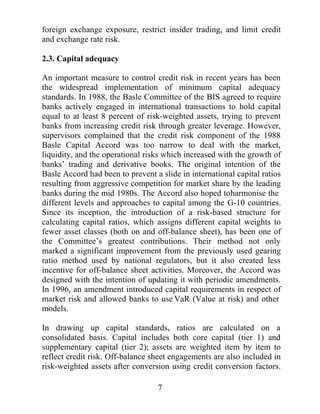 DQG WR UHGXFH WKH SUREDELOLW RI D VVWHPZLGH FULVLV $OWKRXJK LQ
PDQ FDVHV WKHVH LPSURYHPHQWV PLJKW LPSO PRUH VWULQJHQW
TXDQWLWDWLYHVWDQGDUGVJUHDWHUDWWHQWLRQPXVWEHSDLGWRWKHTXDOLWRI
FDSLWDOEDQNVKROGLQWKHLUSRUWIROLRV:KLOHLWLVJHQHUDOODJUHHGWKDW
WKHUH ZHUH VRPH REYLRXV UHJXODWRU IDLOXUHV GXULQJ WKH $VLDQ FULVLV
WKLV SDSHU H[DPLQHV WKH SUHFLVH QDWXUH RI WKH SRVVLEOH VRXUFHV RI
IDLOXUH LQ WKH FDSLWDO DGHTXDF UHTXLUHPHQW LQFOXGLQJ LWV ODFN RI
WUDQVSDUHQF LQHIIHFWLYH DFFRXQWLQJ VWDQGDUGV DQG D ZHDN
LQVWLWXWLRQDO IUDPHZRUN 7KH QH[W VHFWLRQ ZLOO LQFOXGH D FORVHU
H[DPLQDWLRQRIWKHOLQNEHWZHHQILQDQFLDOOLEHUDOLVDWLRQDQGILQDQFLDO
IUDJLOLW DQG D UHYLHZ RI FDSLWDO DGHTXDF UHJXODWLRQ ,Q WKH
VXFFHHGLQJ VHFWLRQV WKH PHWKRGRORJ DQG WKH DFWXDO PRGHO ZLOO EH
WHVWHG7KHILQDOVHFWLRQVZLOOGLVFXVVWKHLPSRUWDQFHRIGLVWLQJXLVKLQJ
EHWZHHQFRVPHWLFDQGHIIHFWLYHFKDQJHVWRFDSLWDODGHTXDFUDWLRVWR
DYRLG WKH VVWHPLF WKUHDWV ZKLFK FDQ JURZ RXW RI PLFURHFRQRPLF
ZHDNQHVVHVLQGRPHVWLFEDQNLQJVVWHPVDVZLWQHVVHGLQ$VLD

%DFNJURXQG

)LQDQFLDOOLEHUDOLVDWLRQ

7KHSRVLWLYHHIIHFWVRIILQDQFLDOOLEHUDOLVDWLRQRQFDSLWDODFFXPXODWLRQ
DGYRFDWHGE0F.LQQRQDQG6KDZDVZHOO DV WKH LQFUHDVH LQ IXWXUH
JURZWKUDWHVVXJJHVWHGE.LQJDQG/HYLQHKDYHEHHQRYHUVKDGRZHG
EUHFHQWLQFUHDVHVLQILQDQFLDOIUDJLOLW0F.LQQRQDQG6KDZ
.LQJDQG/HYLQH 