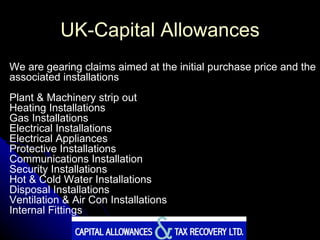 UK-Capital Allowances We are gearing claims aimed at the initial purchase price and the associated installations Plant & Machinery strip out Heating Installations Gas Installations Electrical Installations Electrical Appliances Protective Installations Communications Installation Security Installations Hot & Cold Water Installations Disposal Installations Ventilation & Air Con Installations Internal Fittings 