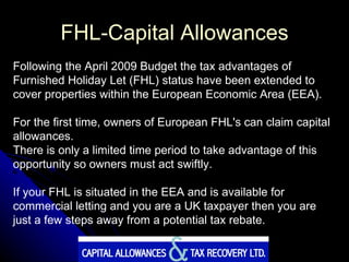 FHL-Capital Allowances Following the April 2009 Budget the tax advantages of Furnished Holiday Let (FHL) status have been extended to cover properties within the European Economic Area (EEA).  For the first time, owners of European FHL's can claim capital allowances.  There is only a limited time period to take advantage of this opportunity so owners must act swiftly.  If your FHL is situated in the EEA and is available for commercial letting and you are a UK taxpayer then you are just a few steps away from a potential tax rebate. 