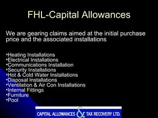 FHL-Capital Allowances We are gearing claims aimed at the initial purchase price and the associated installations Heating Installations Electrical Installations Communications Installation Security Installations Hot & Cold Water Installations Disposal Installations Ventilation & Air Con Installations Internal Fittings Furniture Pool 