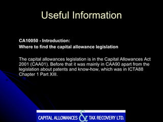 Useful Information CA10050 - Introduction:  Where to find the capital allowance legislation The capital allowances legislation is in the Capital Allowances Act 2001 (CAA01). Before that it was mainly in CAA90 apart from the legislation about patents and know-how, which was in ICTA88 Chapter 1 Part XIII. 