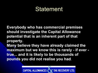 Statement Everybody who has commercial premises should investigate the Capital Allowance potential that is an inherent part of that property.  Many believe they have already claimed the maximum but we know this is rarely - if ever - true... and it is likely to be thousands of pounds you did not realise you had .   