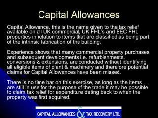 Capital Allowances Capital Allowance, this is the name given to the tax relief available on all UK commercial, UK FHL’s and EEC FHL properties in relation to items that are classified as being part of the intrinsic fabrication of the building. Experience shows that many commercial property purchases and subsequent developments i.e. refurbishments, conversions & extensions, are conducted without identifying all eligible items of plant & machinery and therefore potential claims for Capital Allowances have been missed.  There is no time bar on this exercise, as long as the items are still in use for the purpose of the trade it may be possible to claim tax relief for expenditure dating back to when the property was first acquired. 