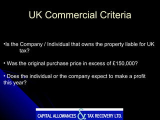 UK Commercial Criteria Is the Company / Individual that owns the property liable for UK  tax? Was the original purchase price in excess of £150,000? Does the individual or the company expect to make a profit  this year? 