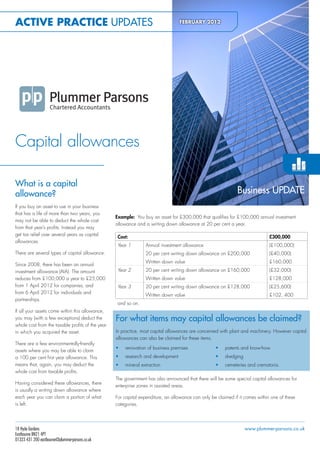 Active PrActice UPDATEs                                                          FeBrUArY 2012

                                                                                        plummerparsons




                                                                                        apfeb2012-eu




Capital allowances

What is a capital
allowance?                                                                                                      Business UPDATE
If you buy an asset to use in your business
that has a life of more than two years, you
                                                  Example: You buy an asset for £300,000 that qualifies for £100,000 annual investment
may not be able to deduct the whole cost
                                                  allowance and a writing down allowance at 20 per cent a year.
from that year’s profits. Instead you may
get tax relief over several years as capital
                                                   Cost:                                                                        £300,000
allowances.
                                                   Year 1       Annual investment allowance                                     (£100,000)
There are several types of capital allowance.                   20 per cent writing down allowance on £200,000                  (£40,000)
                                                                Written down value                                              £160,000
Since 2008, there has been an annual
investment allowance (AIA). The amount             Year 2       20 per cent writing down allowance on £160,000                  (£32,000)
reduces from £100,000 a year to £25,000                         Written down value                                              £128,000
from 1 April 2012 for companies, and               Year 3       20 per cent writing down allowance on £128,000                  (£25,600)
from 6 April 2012 for individuals and
                                                                Written down value                                              £102, 400
partnerships.
                                                   and so on.
If all your assets come within this allowance,
you may (with a few exceptions) deduct the        For what items may capital allowances be claimed?
whole cost from the taxable profits of the year
in which you acquired the asset.                  In practice, most capital allowances are concerned with plant and machinery. However capital
                                                  allowances can also be claimed for these items.
There are a few environmentally-friendly
                                                  •   renovation of business premises                  •   patents and know-how
assets where you may be able to claim
a 100 per cent first year allowance. This         •   research and development                         •   dredging
means that, again, you may deduct the             •   mineral extraction                               •   cemeteries and crematoria.
whole cost from taxable profits.
                                                  The government has also announced that there will be some special capital allowances for
Having considered these allowances, there
                                                  enterprise zones in assisted areas.
is usually a writing down allowance where
each year you can claim a portion of what         For capital expenditure, an allowance can only be claimed if it comes within one of these
is left.                                          categories.




18 Hyde Gardens                                                                                                       www.plummer-parsons.co.uk
Eastbourne BN21 4PT
01323 431 200 eastbourne@plummer-parsons.co.uk
 