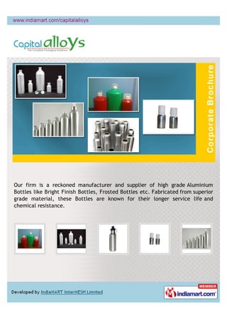 Our firm is a reckoned manufacturer and supplier of high grade Aluminium
Bottles like Bright Finish Bottles, Frosted Bottles etc. Fabricated from superior
grade material, these Bottles are known for their longer service life and
chemical resistance.
 