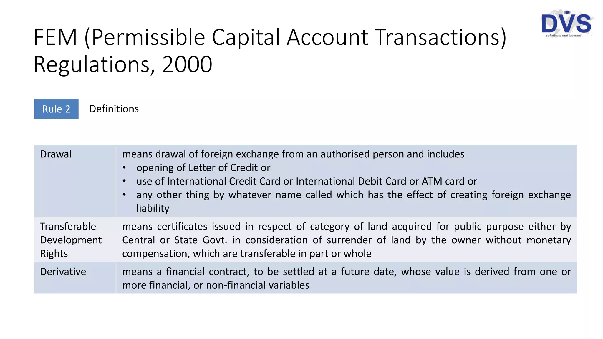 FEM (Permissible Capital Account Transactions)
Regulations, 2000
Rule 2 Definitions
Drawal means drawal of foreign exchange from an authorised person and includes
• opening of Letter of Credit or
• use of International Credit Card or International Debit Card or ATM card or
• any other thing by whatever name called which has the effect of creating foreign exchange
liability
Transferable
Development
Rights
means certificates issued in respect of category of land acquired for public purpose either by
Central or State Govt. in consideration of surrender of land by the owner without monetary
compensation, which are transferable in part or whole
Derivative means a financial contract, to be settled at a future date, whose value is derived from one or
more financial, or non-financial variables
 