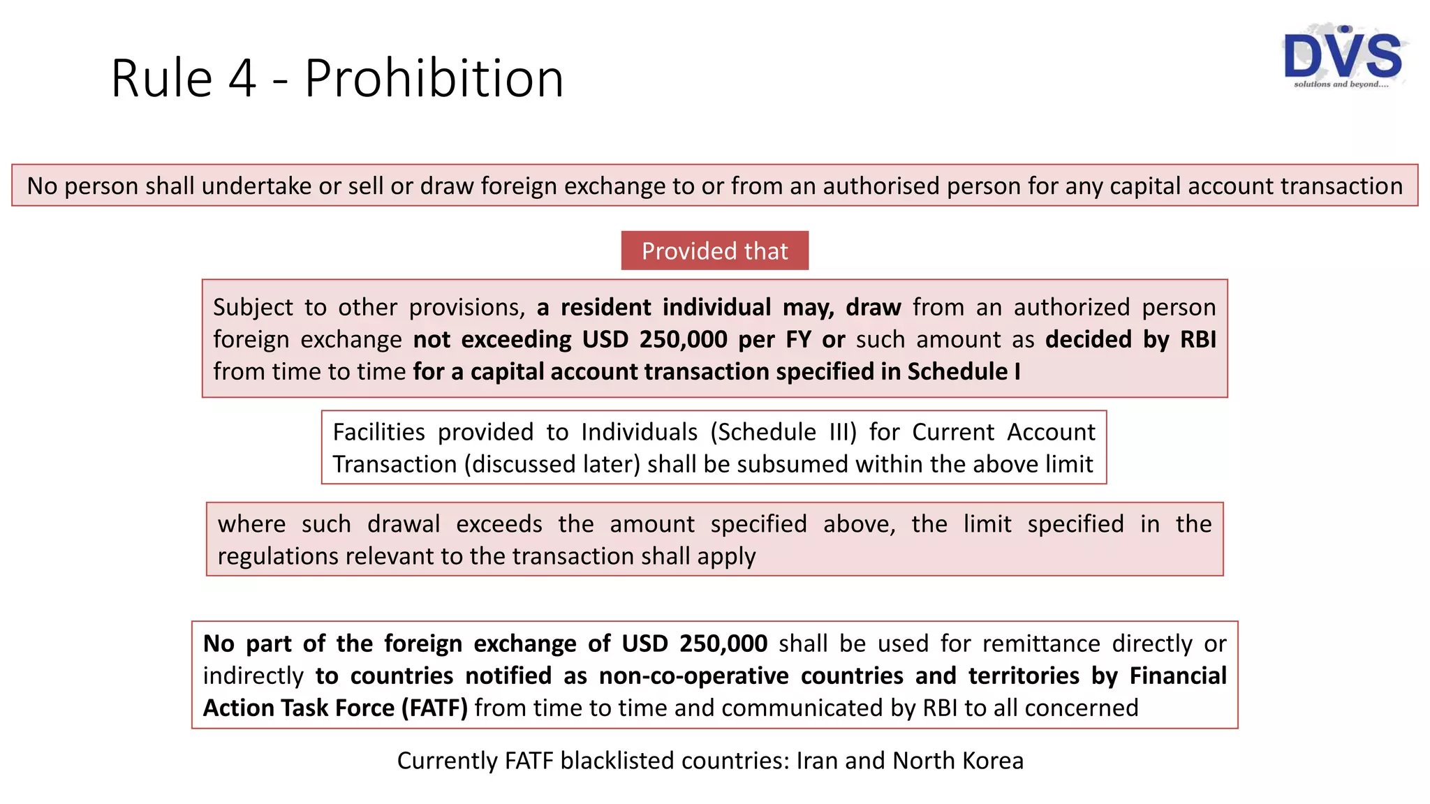 Rule 4 - Prohibition
No person shall undertake or sell or draw foreign exchange to or from an authorised person for any capital account transaction
Provided that
Subject to other provisions, a resident individual may, draw from an authorized person
foreign exchange not exceeding USD 250,000 per FY or such amount as decided by RBI
from time to time for a capital account transaction specified in Schedule I
Facilities provided to Individuals (Schedule III) for Current Account
Transaction (discussed later) shall be subsumed within the above limit
where such drawal exceeds the amount specified above, the limit specified in the
regulations relevant to the transaction shall apply
No part of the foreign exchange of USD 250,000 shall be used for remittance directly or
indirectly to countries notified as non-co-operative countries and territories by Financial
Action Task Force (FATF) from time to time and communicated by RBI to all concerned
Currently FATF blacklisted countries: Iran and North Korea
 