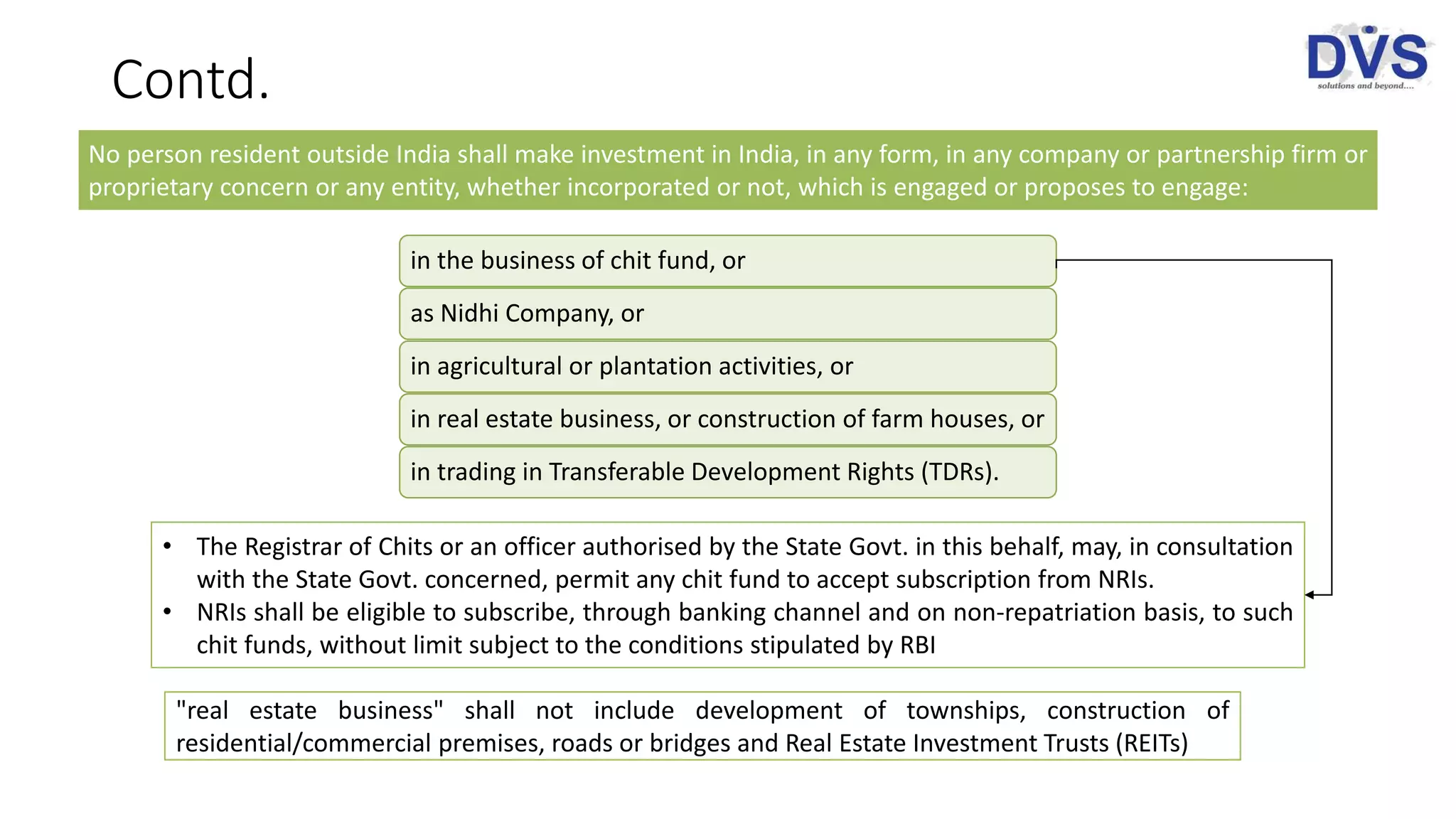 Contd.
No person resident outside India shall make investment in India, in any form, in any company or partnership firm or
proprietary concern or any entity, whether incorporated or not, which is engaged or proposes to engage:
in the business of chit fund, or
as Nidhi Company, or
in agricultural or plantation activities, or
in real estate business, or construction of farm houses, or
in trading in Transferable Development Rights (TDRs).
"real estate business" shall not include development of townships, construction of
residential/commercial premises, roads or bridges and Real Estate Investment Trusts (REITs)
• The Registrar of Chits or an officer authorised by the State Govt. in this behalf, may, in consultation
with the State Govt. concerned, permit any chit fund to accept subscription from NRIs.
• NRIs shall be eligible to subscribe, through banking channel and on non-repatriation basis, to such
chit funds, without limit subject to the conditions stipulated by RBI
 