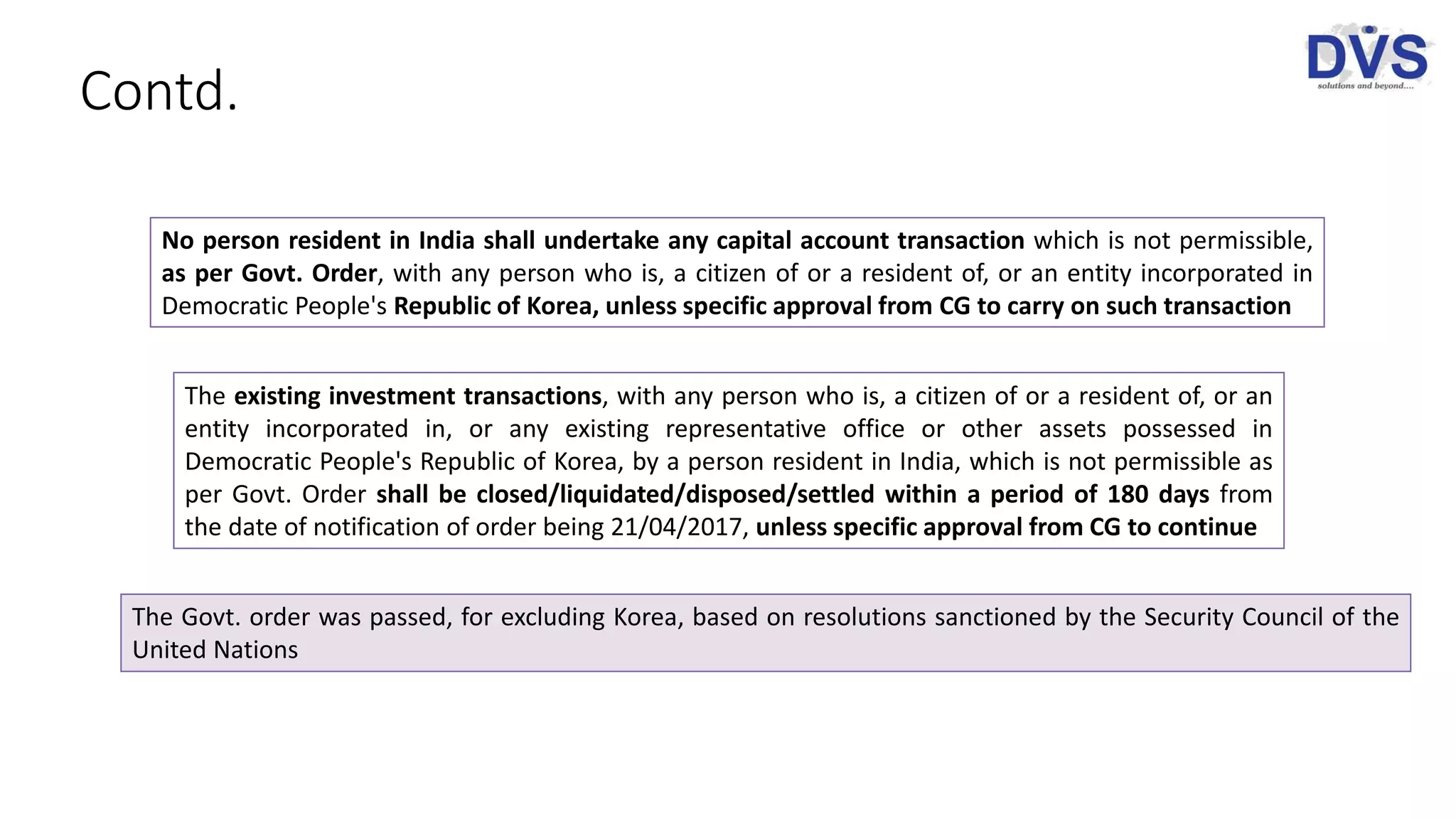 Contd.
No person resident in India shall undertake any capital account transaction which is not permissible,
as per Govt. Order, with any person who is, a citizen of or a resident of, or an entity incorporated in
Democratic People's Republic of Korea, unless specific approval from CG to carry on such transaction
The existing investment transactions, with any person who is, a citizen of or a resident of, or an
entity incorporated in, or any existing representative office or other assets possessed in
Democratic People's Republic of Korea, by a person resident in India, which is not permissible as
per Govt. Order shall be closed/liquidated/disposed/settled within a period of 180 days from
the date of notification of order being 21/04/2017, unless specific approval from CG to continue
The Govt. order was passed, for excluding Korea, based on resolutions sanctioned by the Security Council of the
United Nations
 