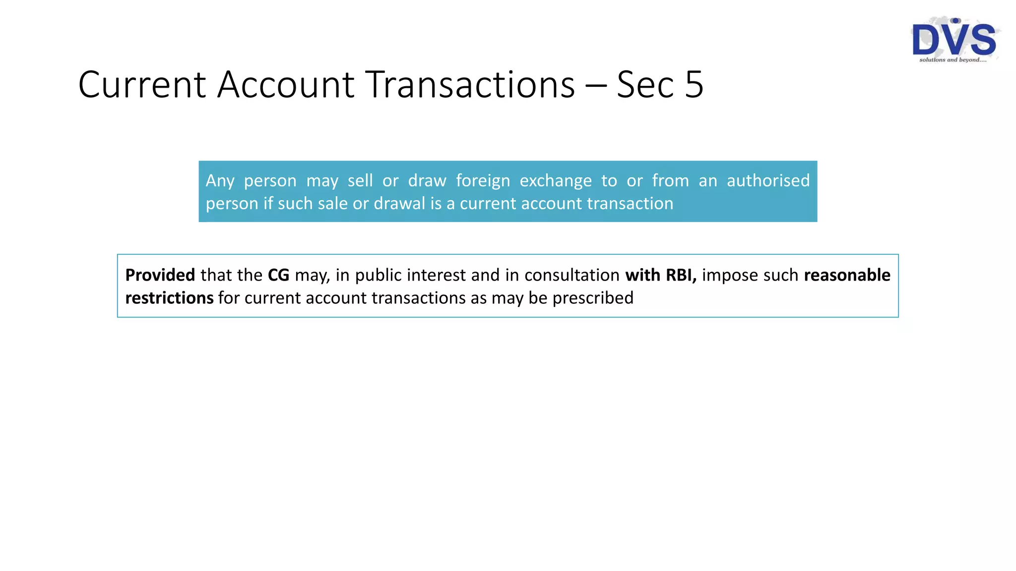 Current Account Transactions – Sec 5
Any person may sell or draw foreign exchange to or from an authorised
person if such sale or drawal is a current account transaction
Provided that the CG may, in public interest and in consultation with RBI, impose such reasonable
restrictions for current account transactions as may be prescribed
 