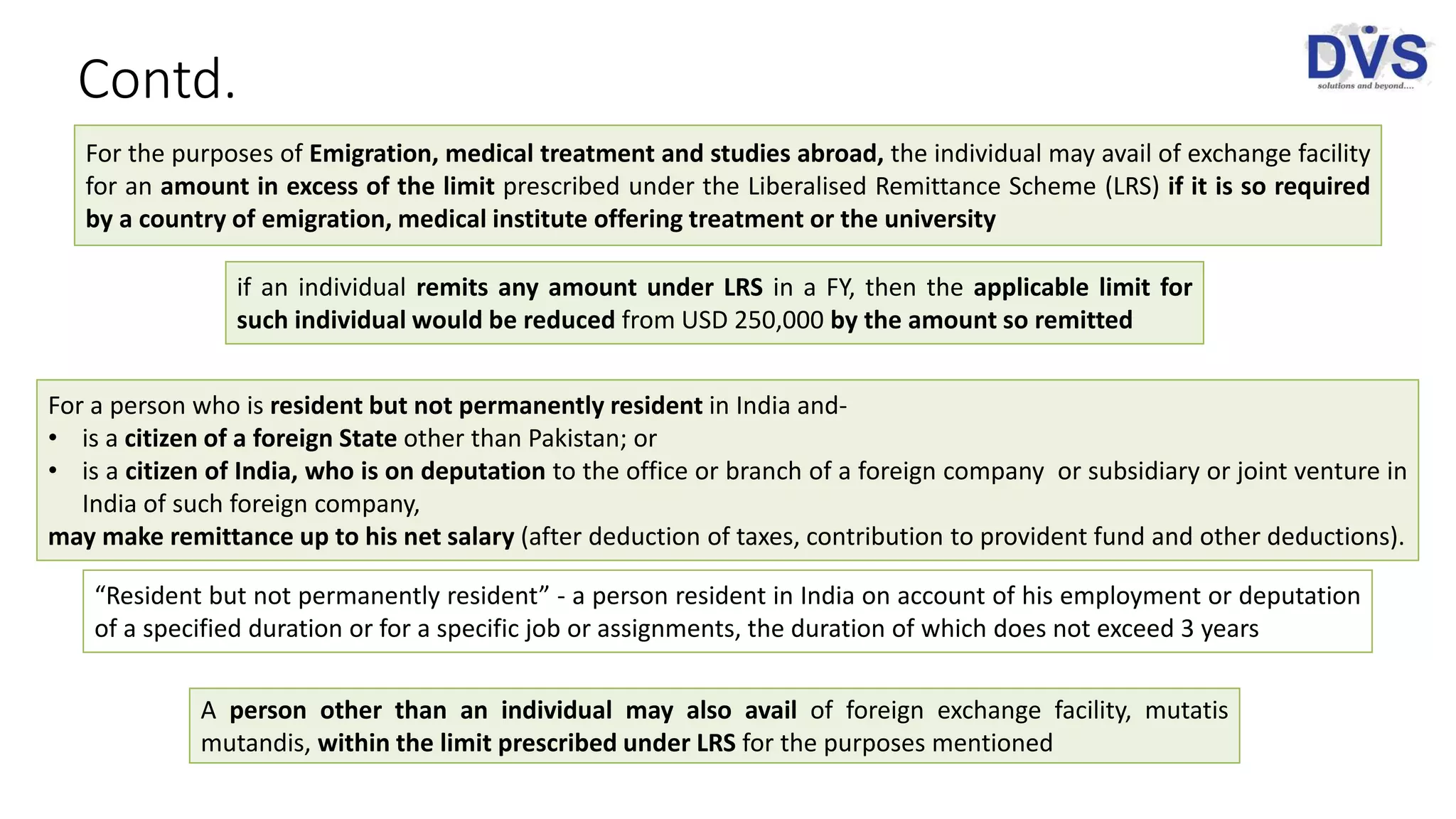 Contd.
For the purposes of Emigration, medical treatment and studies abroad, the individual may avail of exchange facility
for an amount in excess of the limit prescribed under the Liberalised Remittance Scheme (LRS) if it is so required
by a country of emigration, medical institute offering treatment or the university
if an individual remits any amount under LRS in a FY, then the applicable limit for
such individual would be reduced from USD 250,000 by the amount so remitted
“Resident but not permanently resident” - a person resident in India on account of his employment or deputation
of a specified duration or for a specific job or assignments, the duration of which does not exceed 3 years
For a person who is resident but not permanently resident in India and-
• is a citizen of a foreign State other than Pakistan; or
• is a citizen of India, who is on deputation to the office or branch of a foreign company or subsidiary or joint venture in
India of such foreign company,
may make remittance up to his net salary (after deduction of taxes, contribution to provident fund and other deductions).
A person other than an individual may also avail of foreign exchange facility, mutatis
mutandis, within the limit prescribed under LRS for the purposes mentioned
 