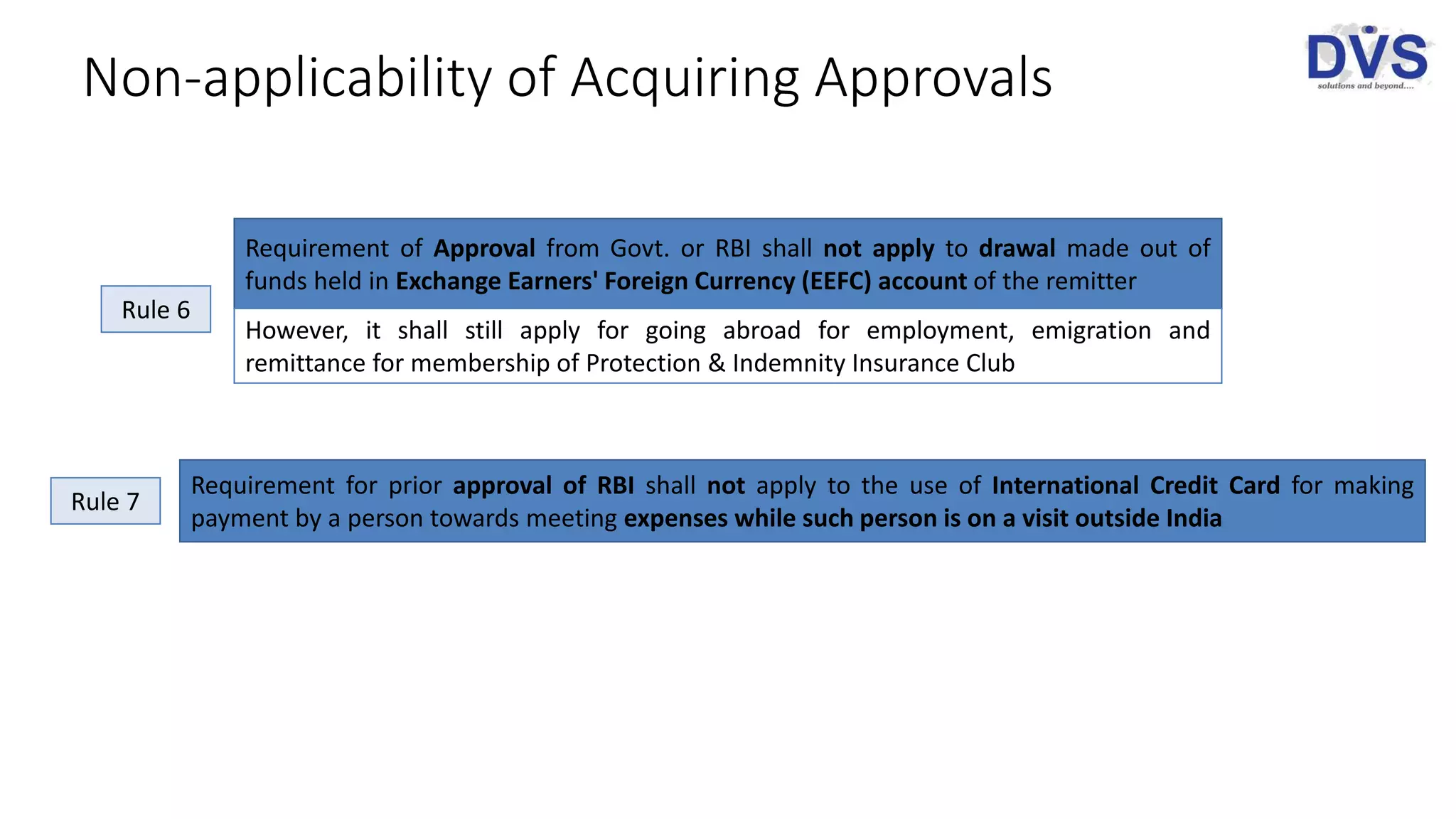 Non-applicability of Acquiring Approvals
Requirement of Approval from Govt. or RBI shall not apply to drawal made out of
funds held in Exchange Earners' Foreign Currency (EEFC) account of the remitter
However, it shall still apply for going abroad for employment, emigration and
remittance for membership of Protection & Indemnity Insurance Club
Requirement for prior approval of RBI shall not apply to the use of International Credit Card for making
payment by a person towards meeting expenses while such person is on a visit outside India
Rule 6
Rule 7
 