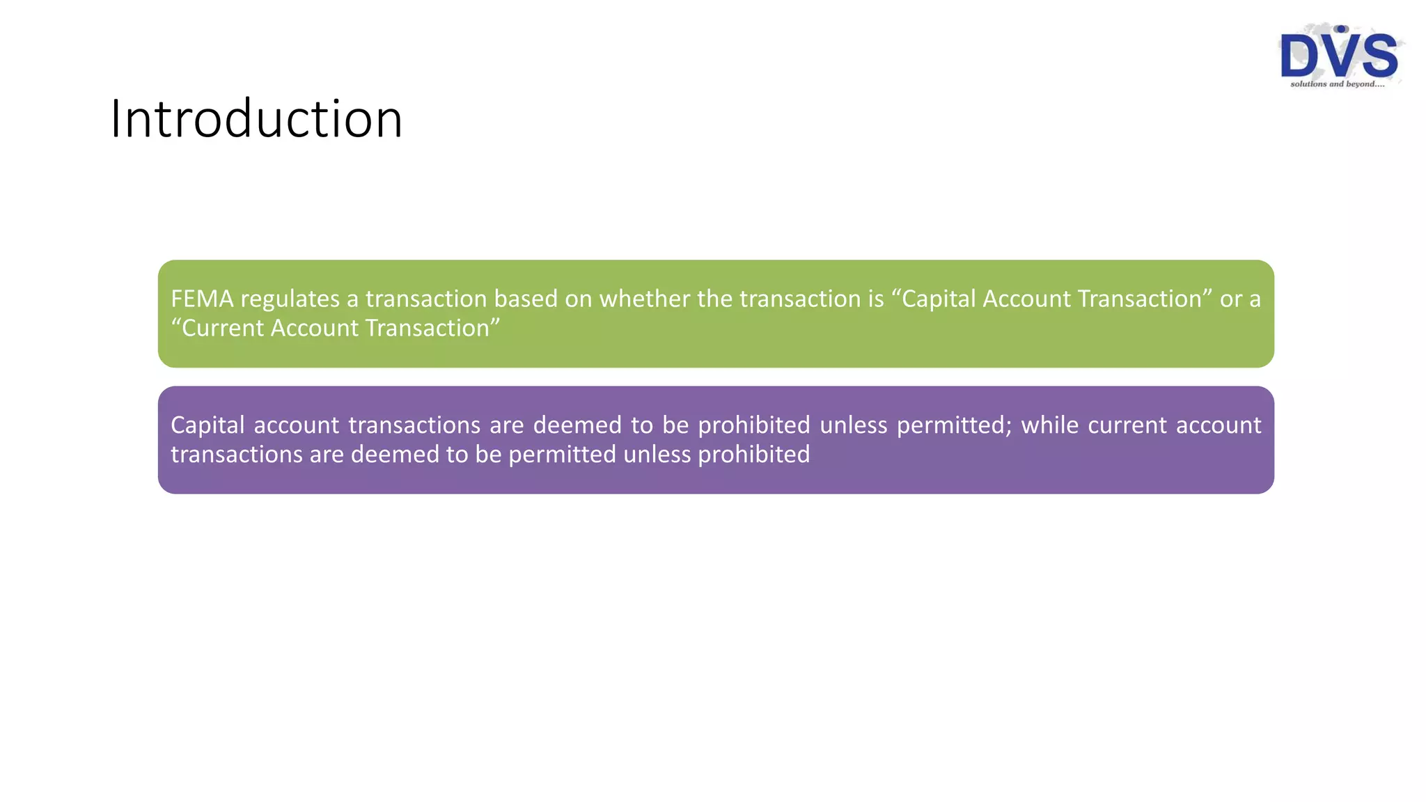 Introduction
FEMA regulates a transaction based on whether the transaction is “Capital Account Transaction” or a
“Current Account Transaction”
Capital account transactions are deemed to be prohibited unless permitted; while current account
transactions are deemed to be permitted unless prohibited
 