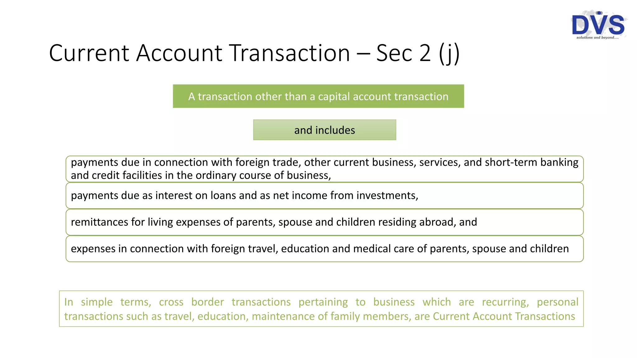 Current Account Transaction – Sec 2 (j)
payments due in connection with foreign trade, other current business, services, and short-term banking
and credit facilities in the ordinary course of business,
payments due as interest on loans and as net income from investments,
remittances for living expenses of parents, spouse and children residing abroad, and
expenses in connection with foreign travel, education and medical care of parents, spouse and children
A transaction other than a capital account transaction
and includes
In simple terms, cross border transactions pertaining to business which are recurring, personal
transactions such as travel, education, maintenance of family members, are Current Account Transactions
 